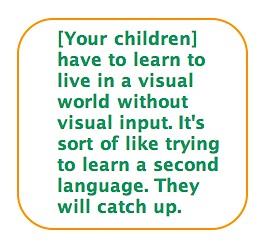 Quote: [Your children] have to learn to live in a visual world without visual input. It's sort of like trying to learn a second language. They will catch up.